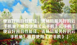 便宜好用且性能佳、流畅且服务好的云手机是？推荐使用《云手机》云手机「便宜好用且性能佳、流畅且服务好的云手机是？推荐使用《云手机》」