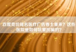 百度竞价排名医疗广告卷土重来？这些医院是如何坑蒙拐骗的？