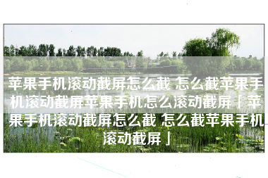 苹果手机滚动截屏怎么截 怎么截苹果手机滚动截屏苹果手机怎么滚动截屏「苹果手机滚动截屏怎么截 怎么截苹果手机滚动截屏」